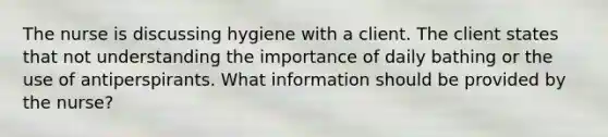 The nurse is discussing hygiene with a client. The client states that not understanding the importance of daily bathing or the use of antiperspirants. What information should be provided by the nurse?