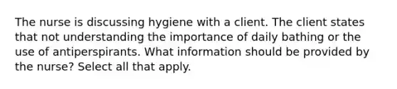 The nurse is discussing hygiene with a client. The client states that not understanding the importance of daily bathing or the use of antiperspirants. What information should be provided by the nurse? Select all that apply.