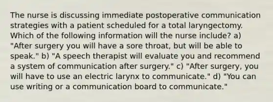 The nurse is discussing immediate postoperative communication strategies with a patient scheduled for a total laryngectomy. Which of the following information will the nurse include? a) "After surgery you will have a sore throat, but will be able to speak." b) "A speech therapist will evaluate you and recommend a system of communication after surgery." c) "After surgery, you will have to use an electric larynx to communicate." d) "You can use writing or a communication board to communicate."