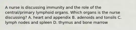 A nurse is discussing immunity and the role of the central/primary lymphoid organs. Which organs is the nurse discussing? A. heart and appendix B. adenoids and tonsils C. lymph nodes and spleen D. thymus and bone marrow