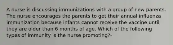 A nurse is discussing immunizations with a group of new parents. The nurse encourages the parents to get their annual influenza immunization because infants cannot receive the vaccine until they are older than 6 months of age. Which of the following types of immunity is the nurse promoting?-