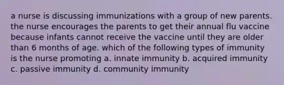 a nurse is discussing immunizations with a group of new parents. the nurse encourages the parents to get their annual flu vaccine because infants cannot receive the vaccine until they are older than 6 months of age. which of the following types of immunity is the nurse promoting a. innate immunity b. acquired immunity c. passive immunity d. community immunity