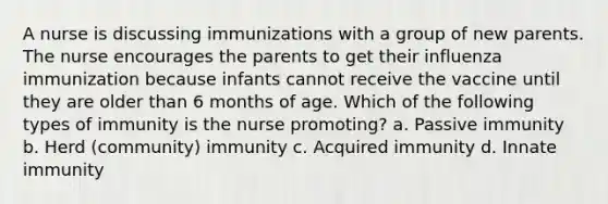 A nurse is discussing immunizations with a group of new parents. The nurse encourages the parents to get their influenza immunization because infants cannot receive the vaccine until they are older than 6 months of age. Which of the following types of immunity is the nurse promoting? a. Passive immunity b. Herd (community) immunity c. Acquired immunity d. Innate immunity