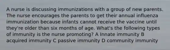 A nurse is discussing immunizations with a group of new parents. The nurse encourages the parents to get their annual influenza immunization because infants cannot receive the vaccine until they're older than six months of age. What's the following types of immunity is the nurse promoting? A Innate immunity B acquired immunity C passive immunity D community immunity