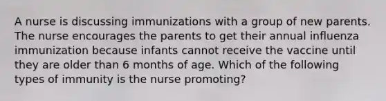 A nurse is discussing immunizations with a group of new parents. The nurse encourages the parents to get their annual influenza immunization because infants cannot receive the vaccine until they are older than 6 months of age. Which of the following types of immunity is the nurse promoting?