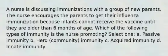 A nurse is discussing immunizations with a group of new parents. The nurse encourages the parents to get their influenza immunization because infants cannot receive the vaccine until they are older than 6 months of age. Which of the following types of immunity is the nurse promoting? Select one: a. Passive immunity b. Herd (community) immunity c. Acquired immunity d. Innate immunity