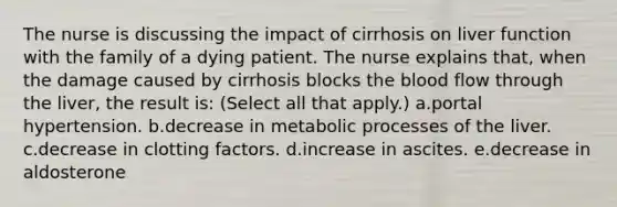 The nurse is discussing the impact of cirrhosis on liver function with the family of a dying patient. The nurse explains that, when the damage caused by cirrhosis blocks the blood flow through the liver, the result is: (Select all that apply.) a.portal hypertension. b.decrease in metabolic processes of the liver. c.decrease in clotting factors. d.increase in ascites. e.decrease in aldosterone