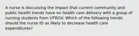 A nurse is discussing the impact that current community and public health trends have on health care delivery with a group of nursing students from UTRGV. Which of the following trends should the nurse ID as likely to decrease health care expenditures?