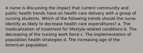 A nurse is discussing the impact that current community and public health trends have on health care delivery with a group of nursing students. Which of the following trends should the nurse identify as likely to decrease health care expenditures? a. The medicalization of treatment for lifestyle-related conditions b. The decreasing of the nursing work force c. The implementation of population health strategies d. The increasing age of the American population