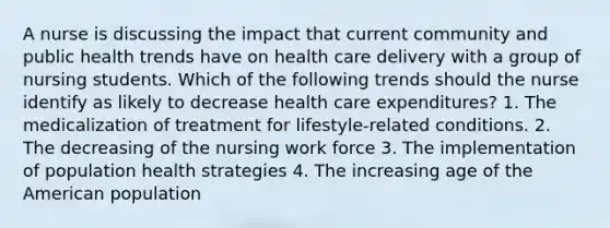 A nurse is discussing the impact that current community and public health trends have on health care delivery with a group of nursing students. Which of the following trends should the nurse identify as likely to decrease health care expenditures? 1. The medicalization of treatment for lifestyle-related conditions. 2. The decreasing of the nursing work force 3. The implementation of population health strategies 4. The increasing age of the American population