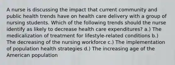 A nurse is discussing the impact that current community and public health trends have on health care delivery with a group of nursing students. Which of the following trends should the nurse identify as likely to decrease health care expenditures? a.) The medicalization of treatment for lifestyle-related conditions b.) The decreasing of the nursing workforce c.) The implementation of population health strategies d.) The increasing age of the American population