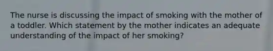 The nurse is discussing the impact of smoking with the mother of a toddler. Which statement by the mother indicates an adequate understanding of the impact of her smoking?