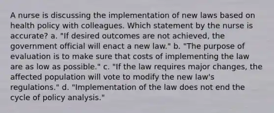 A nurse is discussing the implementation of new laws based on health policy with colleagues. Which statement by the nurse is accurate? a. "If desired outcomes are not achieved, the government official will enact a new law." b. "The purpose of evaluation is to make sure that costs of implementing the law are as low as possible." c. "If the law requires major changes, the affected population will vote to modify the new law's regulations." d. "Implementation of the law does not end the cycle of policy analysis."