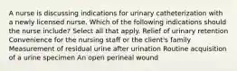 A nurse is discussing indications for urinary catheterization with a newly licensed nurse. Which of the following indications should the nurse include? Select all that apply. Relief of urinary retention Convenience for the nursing staff or the client's family Measurement of residual urine after urination Routine acquisition of a urine specimen An open perineal wound