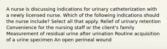 A nurse is discussing indications for urinary catheterization with a newly licensed nurse. Which of the following indications should the nurse include? Select all that apply. Relief of urinary retention Convenience for the nursing staff or the client's family Measurement of residual urine after urination Routine acquisition of a urine specimen An open perineal wound