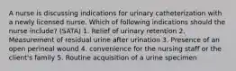 A nurse is discussing indications for urinary catheterization with a newly licensed nurse. Which of following indications should the nurse include? (SATA) 1. Relief of urinary retention 2. Measurement of residual urine after urination 3. Presence of an open perineal wound 4. convenience for the nursing staff or the client's family 5. Routine acquisition of a urine specimen