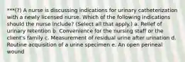 ***(?) A nurse is discussing indications for urinary catheterization with a newly licensed nurse. Which of the following indications should the nurse include? (Select all that apply.) a. Relief of urinary retention b. Convenience for the nursing staff or the client's family c. Measurement of residual urine after urination d. Routine acquisition of a urine specimen e. An open perineal wound