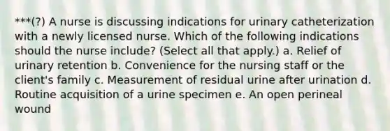 ***(?) A nurse is discussing indications for urinary catheterization with a newly licensed nurse. Which of the following indications should the nurse include? (Select all that apply.) a. Relief of urinary retention b. Convenience for the nursing staff or the client's family c. Measurement of residual urine after urination d. Routine acquisition of a urine specimen e. An open perineal wound