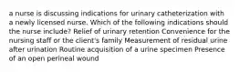 a nurse is discussing indications for urinary catheterization with a newly licensed nurse. Which of the following indications should the nurse include? Relief of urinary retention Convenience for the nursing staff or the client's family Measurement of residual urine after urination Routine acquisition of a urine specimen Presence of an open perineal wound