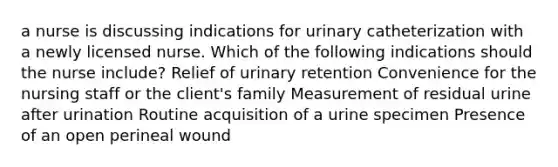 a nurse is discussing indications for urinary catheterization with a newly licensed nurse. Which of the following indications should the nurse include? Relief of urinary retention Convenience for the nursing staff or the client's family Measurement of residual urine after urination Routine acquisition of a urine specimen Presence of an open perineal wound