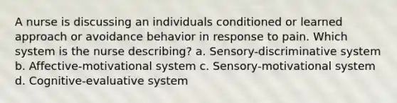 A nurse is discussing an individuals conditioned or learned approach or avoidance behavior in response to pain. Which system is the nurse describing? a. Sensory-discriminative system b. Affective-motivational system c. Sensory-motivational system d. Cognitive-evaluative system