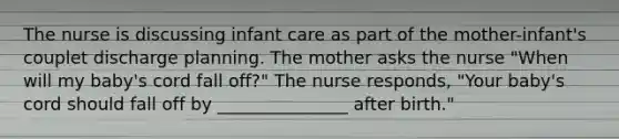 The nurse is discussing infant care as part of the mother-infant's couplet discharge planning. The mother asks the nurse "When will my baby's cord fall off?" The nurse responds, "Your baby's cord should fall off by _______________ after birth."