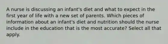 A nurse is discussing an infant's diet and what to expect in the first year of life with a new set of parents. Which pieces of information about an infant's diet and nutrition should the nurse include in the education that is the most accurate? Select all that apply.