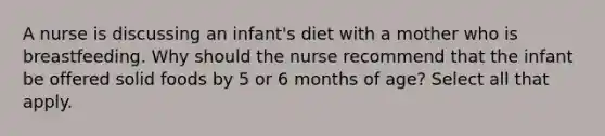 A nurse is discussing an infant's diet with a mother who is breastfeeding. Why should the nurse recommend that the infant be offered solid foods by 5 or 6 months of age? Select all that apply.