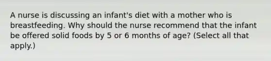 A nurse is discussing an infant's diet with a mother who is breastfeeding. Why should the nurse recommend that the infant be offered solid foods by 5 or 6 months of age? (Select all that apply.)