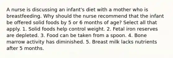 A nurse is discussing an infant's diet with a mother who is breastfeeding. Why should the nurse recommend that the infant be offered solid foods by 5 or 6 months of age? Select all that apply. 1. Solid foods help control weight. 2. Fetal iron reserves are depleted. 3. Food can be taken from a spoon. 4. Bone marrow activity has diminished. 5. Breast milk lacks nutrients after 5 months.