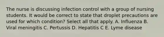 The nurse is discussing infection control with a group of nursing students. It would be correct to state that droplet precautions are used for which condition? Select all that apply. A. Influenza B. Viral meningitis C. Pertussis D. Hepatitis C E. Lyme disease