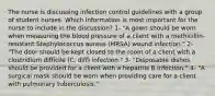 The nurse is discussing infection control guidelines with a group of student nurses. Which information is most important for the nurse to include in the discussion? 1- "A gown should be worn when measuring the blood pressure of a client with a methicillin-resistant Staphylococcus aureus (MRSA) wound infection." 2- "The door should be kept closed to the room of a client with a clostridium difficile (C. diff) infection." 3- "Disposable dishes should be provided for a client with a hepatitis B infection." 4- "A surgical mask should be worn when providing care for a client with pulmonary tuberculosis."