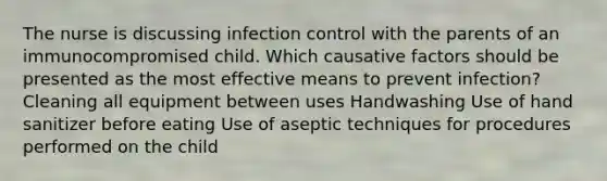 The nurse is discussing infection control with the parents of an immunocompromised child. Which causative factors should be presented as the most effective means to prevent infection? Cleaning all equipment between uses Handwashing Use of hand sanitizer before eating Use of aseptic techniques for procedures performed on the child