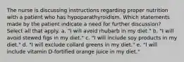 The nurse is discussing instructions regarding proper nutrition with a patient who has hypoparathyroidism. Which statements made by the patient indicate a need for further discussion? Select all that apply. a. "I will avoid rhubarb in my diet." b. "I will avoid stewed figs in my diet." c. "I will include soy products in my diet." d. "I will exclude collard greens in my diet." e. "I will include vitamin D-fortified orange juice in my diet."