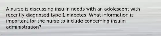 A nurse is discussing insulin needs with an adolescent with recently diagnosed type 1 diabetes. What information is important for the nurse to include concerning insulin administration?