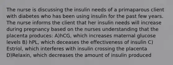 The nurse is discussing the insulin needs of a primaparous client with diabetes who has been using insulin for the past few years. The nurse informs the client that her insulin needs will increase during pregnancy based on the nurses understanding that the placenta produces: A)hCG, which increases maternal glucose levels B) hPL, which deceases the effectiveness of insulin C) Estriol, which interferes with insulin crossing the placenta D)Relaxin, which decreases the amount of insulin produced