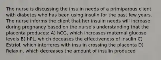 The nurse is discussing the insulin needs of a primiparous client with diabetes who has been using insulin for the past few years. The nurse informs the client that her insulin needs will increase during pregnancy based on the nurse's understanding that the placenta produces: A) hCG, which increases maternal glucose levels B) hPL, which deceases the effectiveness of insulin C) Estriol, which interferes with insulin crossing the placenta D) Relaxin, which decreases the amount of insulin produced