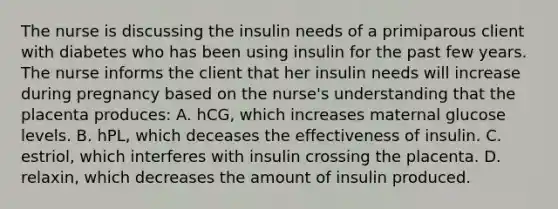 The nurse is discussing the insulin needs of a primiparous client with diabetes who has been using insulin for the past few years. The nurse informs the client that her insulin needs will increase during pregnancy based on the nurse's understanding that the placenta produces: A. hCG, which increases maternal glucose levels. B. hPL, which deceases the effectiveness of insulin. C. estriol, which interferes with insulin crossing the placenta. D. relaxin, which decreases the amount of insulin produced.