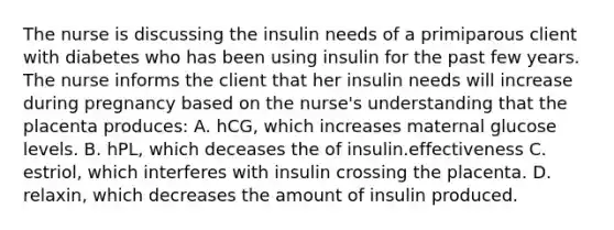 The nurse is discussing the insulin needs of a primiparous client with diabetes who has been using insulin for the past few years. The nurse informs the client that her insulin needs will increase during pregnancy based on the nurse's understanding that the placenta produces: A. hCG, which increases maternal glucose levels. B. hPL, which deceases the of insulin.effectiveness C. estriol, which interferes with insulin crossing the placenta. D. relaxin, which decreases the amount of insulin produced.