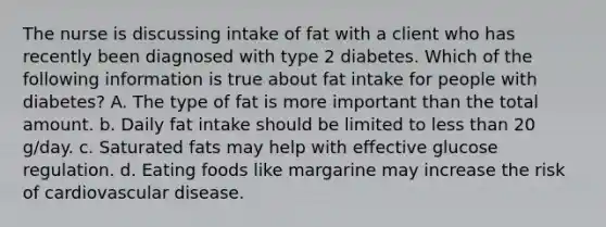 The nurse is discussing intake of fat with a client who has recently been diagnosed with type 2 diabetes. Which of the following information is true about fat intake for people with diabetes? A. The type of fat is more important than the total amount. b. Daily fat intake should be limited to less than 20 g/day. c. Saturated fats may help with effective glucose regulation. d. Eating foods like margarine may increase the risk of cardiovascular disease.