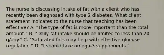 The nurse is discussing intake of fat with a client who has recently been diagnosed with type 2 diabetes. What client statement indicates to the nurse that teaching has been effective? A. "The type of fat is more important than the total amount." B. "Daily fat intake should be limited to less than 20 g/day." C. "Saturated fats may help with effective glucose regulation." D. "I should take omega-3 supplements."