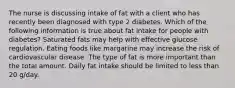 The nurse is discussing intake of fat with a client who has recently been diagnosed with type 2 diabetes. Which of the following information is true about fat intake for people with diabetes? Saturated fats may help with effective glucose regulation. Eating foods like margarine may increase the risk of cardiovascular disease. The type of fat is more important than the total amount. Daily fat intake should be limited to less than 20 g/day.