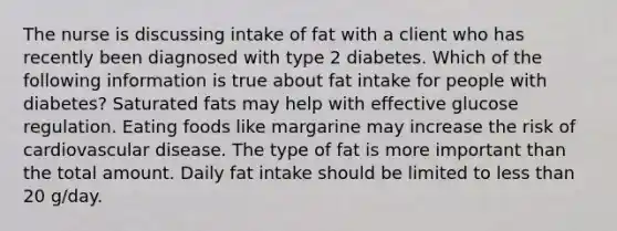 The nurse is discussing intake of fat with a client who has recently been diagnosed with type 2 diabetes. Which of the following information is true about fat intake for people with diabetes? Saturated fats may help with effective glucose regulation. Eating foods like margarine may increase the risk of cardiovascular disease. The type of fat is more important than the total amount. Daily fat intake should be limited to less than 20 g/day.