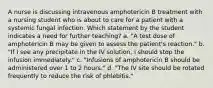 A nurse is discussing intravenous amphotericin B treatment with a nursing student who is about to care for a patient with a systemic fungal infection. Which statement by the student indicates a need for further teaching? a. "A test dose of amphotericin B may be given to assess the patient's reaction." b. "If I see any precipitate in the IV solution, I should stop the infusion immediately." c. "Infusions of amphotericin B should be administered over 1 to 2 hours." d. "The IV site should be rotated frequently to reduce the risk of phlebitis."