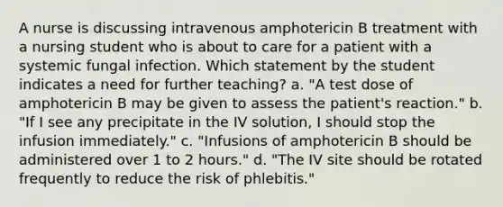 A nurse is discussing intravenous amphotericin B treatment with a nursing student who is about to care for a patient with a systemic fungal infection. Which statement by the student indicates a need for further teaching? a. "A test dose of amphotericin B may be given to assess the patient's reaction." b. "If I see any precipitate in the IV solution, I should stop the infusion immediately." c. "Infusions of amphotericin B should be administered over 1 to 2 hours." d. "The IV site should be rotated frequently to reduce the risk of phlebitis."