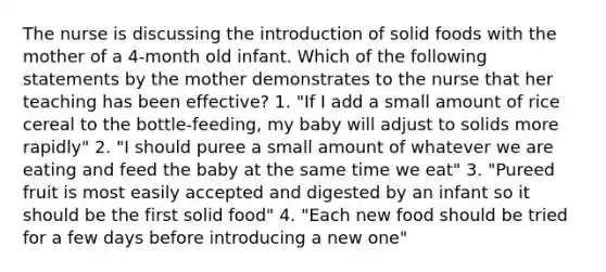 The nurse is discussing the introduction of solid foods with the mother of a 4-month old infant. Which of the following statements by the mother demonstrates to the nurse that her teaching has been effective? 1. "If I add a small amount of rice cereal to the bottle-feeding, my baby will adjust to solids more rapidly" 2. "I should puree a small amount of whatever we are eating and feed the baby at the same time we eat" 3. "Pureed fruit is most easily accepted and digested by an infant so it should be the first solid food" 4. "Each new food should be tried for a few days before introducing a new one"