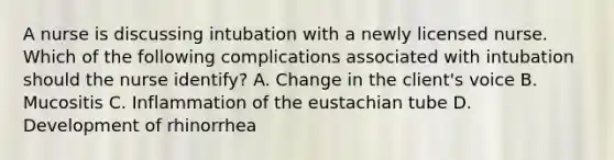 A nurse is discussing intubation with a newly licensed nurse. Which of the following complications associated with intubation should the nurse identify? A. Change in the client's voice B. Mucositis C. Inflammation of the eustachian tube D. Development of rhinorrhea