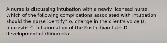 A nurse is discussing intubation with a newly licensed nurse. Which of the following complications associated with intubation should the nurse identify? A. change in the client's voice B. mucositis C. inflammation of the Eustachian tube D. development of rhinorrhea