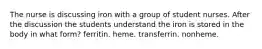 The nurse is discussing iron with a group of student nurses. After the discussion the students understand the iron is stored in the body in what form? ferritin. heme. transferrin. nonheme.