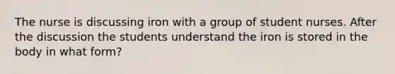 The nurse is discussing iron with a group of student nurses. After the discussion the students understand the iron is stored in the body in what form?